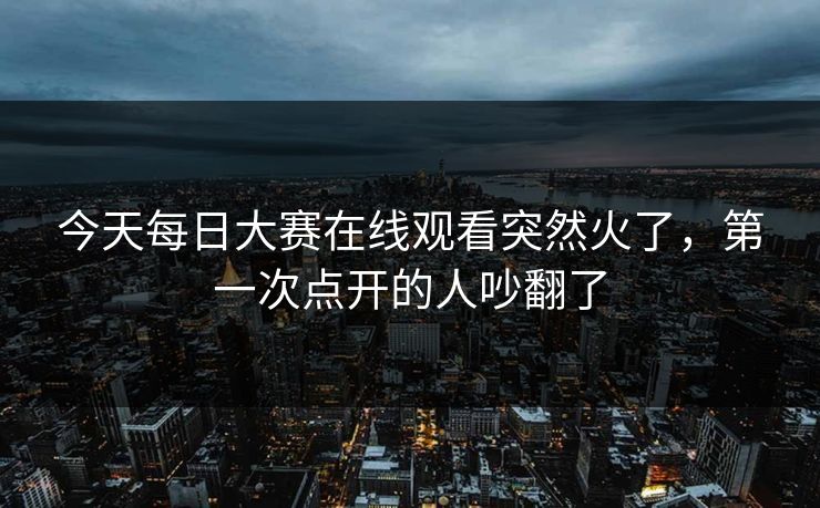 今天每日大赛在线观看突然火了，第一次点开的人吵翻了