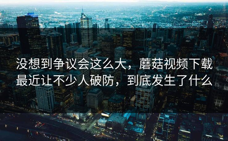 没想到争议会这么大，蘑菇视频下载最近让不少人破防，到底发生了什么