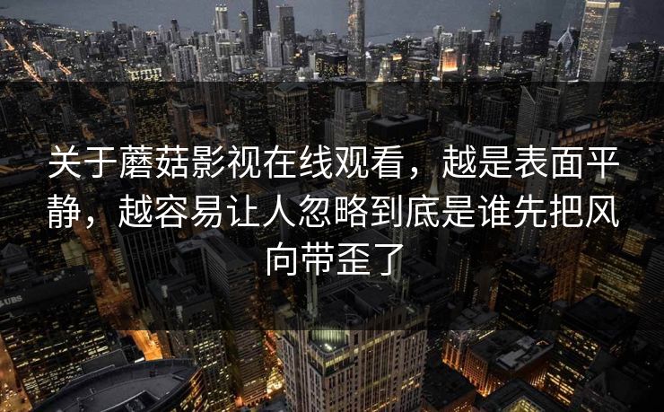 关于蘑菇影视在线观看，越是表面平静，越容易让人忽略到底是谁先把风向带歪了