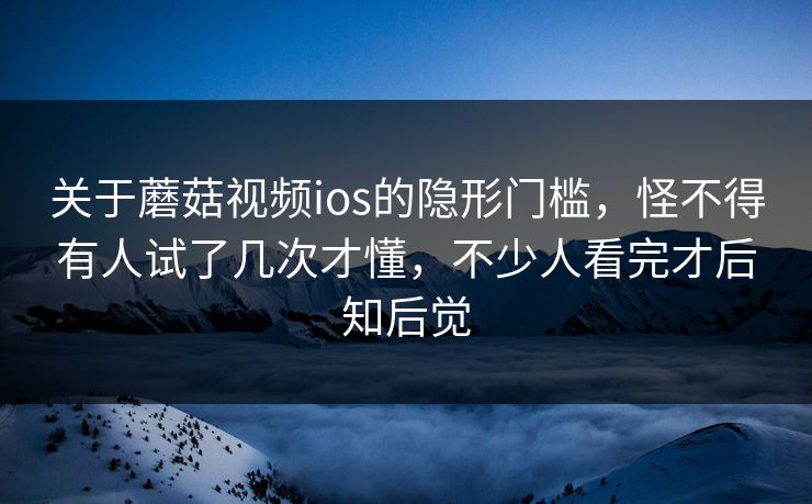 关于蘑菇视频ios的隐形门槛，怪不得有人试了几次才懂，不少人看完才后知后觉