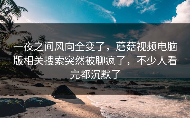 一夜之间风向全变了，蘑菇视频电脑版相关搜索突然被聊疯了，不少人看完都沉默了