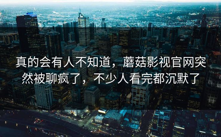 真的会有人不知道，蘑菇影视官网突然被聊疯了，不少人看完都沉默了