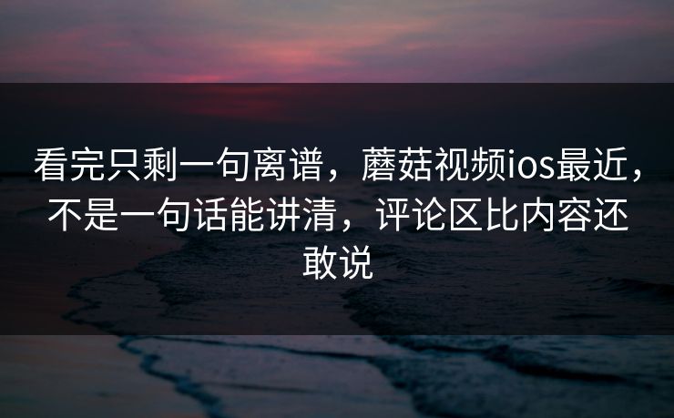 看完只剩一句离谱，蘑菇视频ios最近，不是一句话能讲清，评论区比内容还敢说