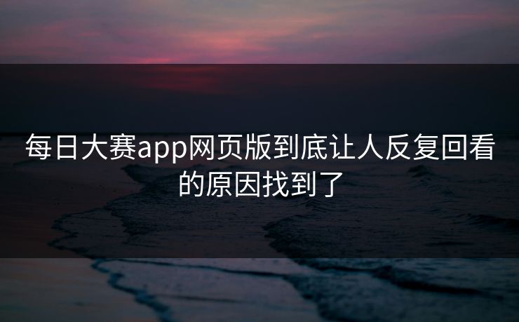 每日大赛app网页版到底让人反复回看的原因找到了