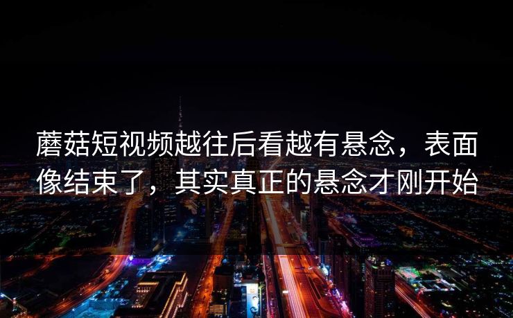 蘑菇短视频越往后看越有悬念，表面像结束了，其实真正的悬念才刚开始