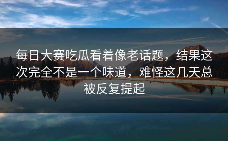 每日大赛吃瓜看着像老话题，结果这次完全不是一个味道，难怪这几天总被反复提起