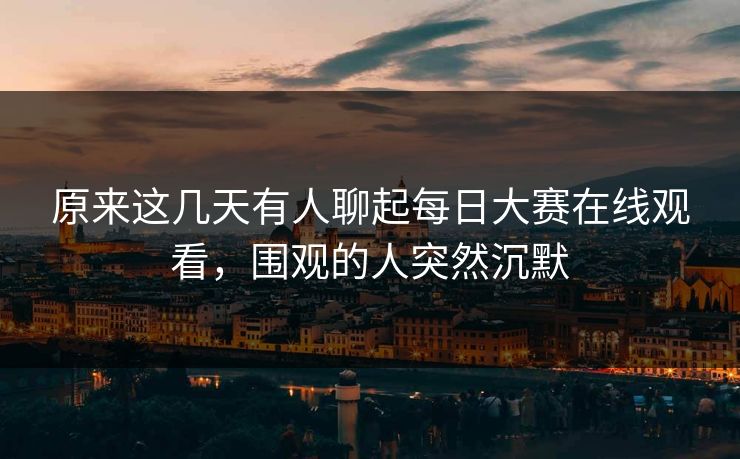 原来这几天有人聊起每日大赛在线观看，围观的人突然沉默