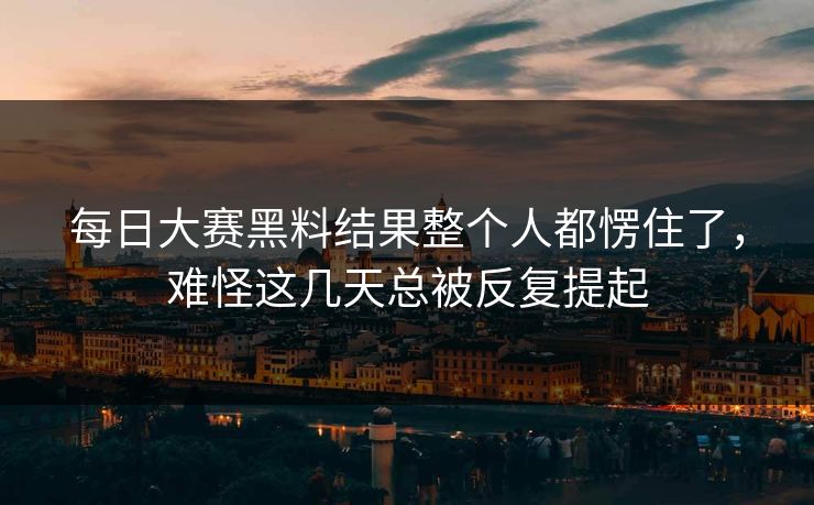 每日大赛黑料结果整个人都愣住了，难怪这几天总被反复提起