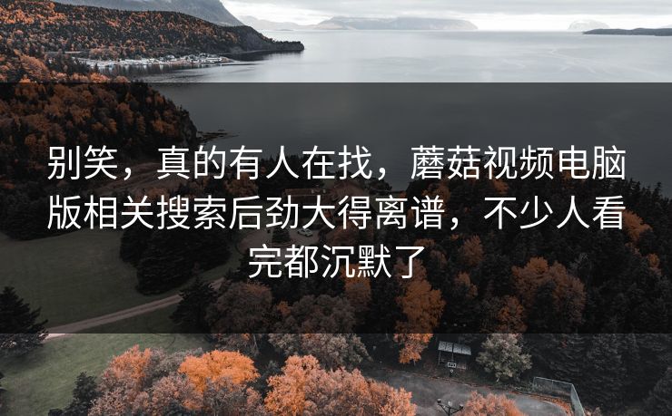 别笑，真的有人在找，蘑菇视频电脑版相关搜索后劲大得离谱，不少人看完都沉默了