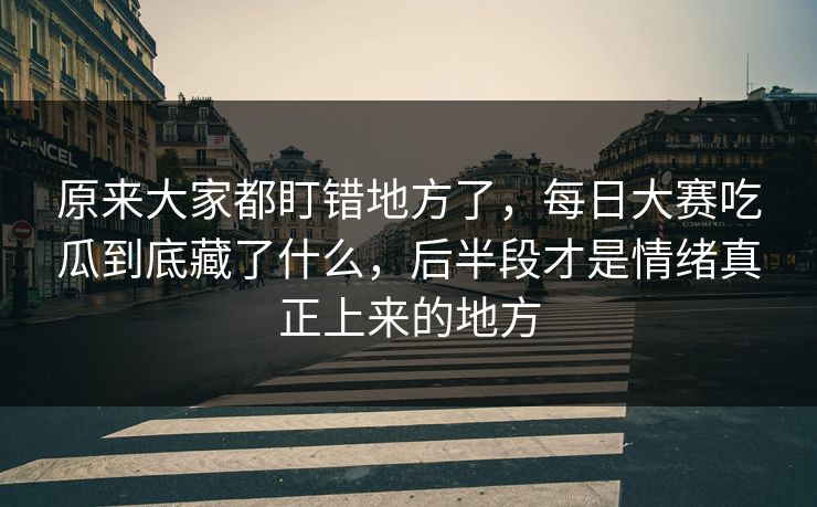 原来大家都盯错地方了，每日大赛吃瓜到底藏了什么，后半段才是情绪真正上来的地方