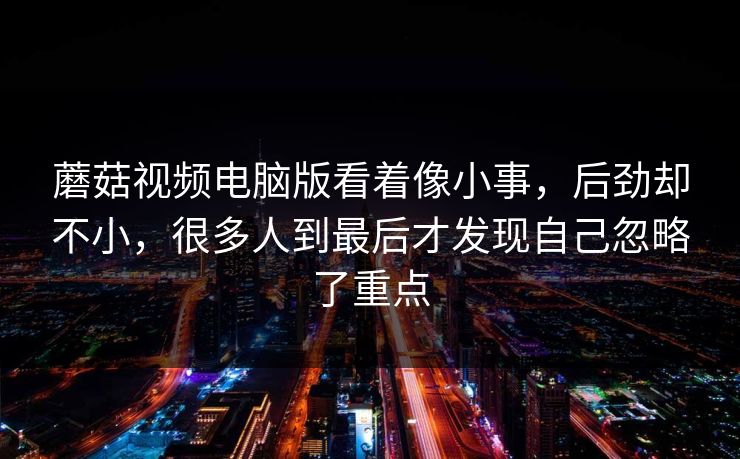 蘑菇视频电脑版看着像小事，后劲却不小，很多人到最后才发现自己忽略了重点