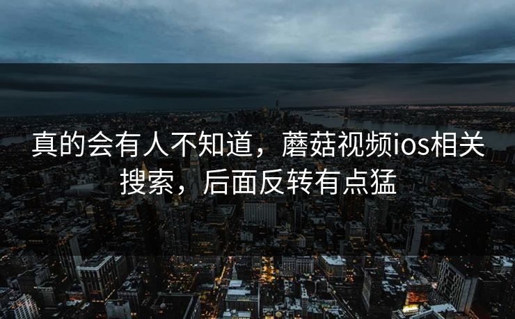 真的会有人不知道，蘑菇视频ios相关搜索，后面反转有点猛
