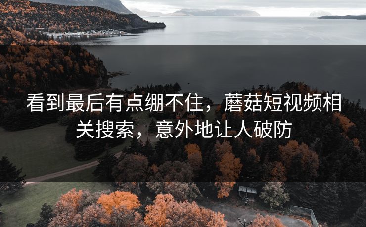 看到最后有点绷不住，蘑菇短视频相关搜索，意外地让人破防