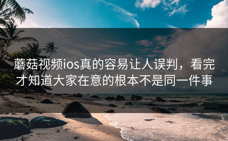 蘑菇视频ios真的容易让人误判，看完才知道大家在意的根本不是同一件事
