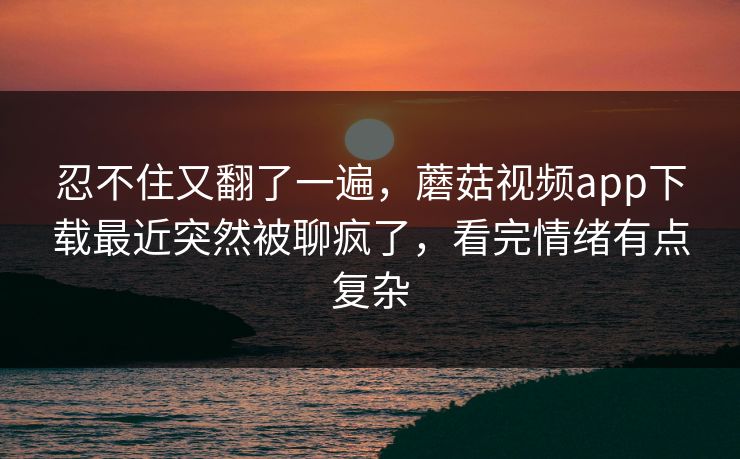 忍不住又翻了一遍，蘑菇视频app下载最近突然被聊疯了，看完情绪有点复杂