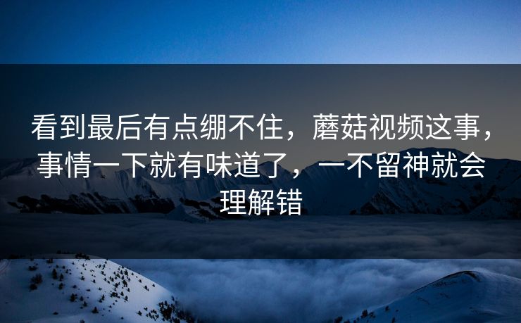 看到最后有点绷不住，蘑菇视频这事，事情一下就有味道了，一不留神就会理解错