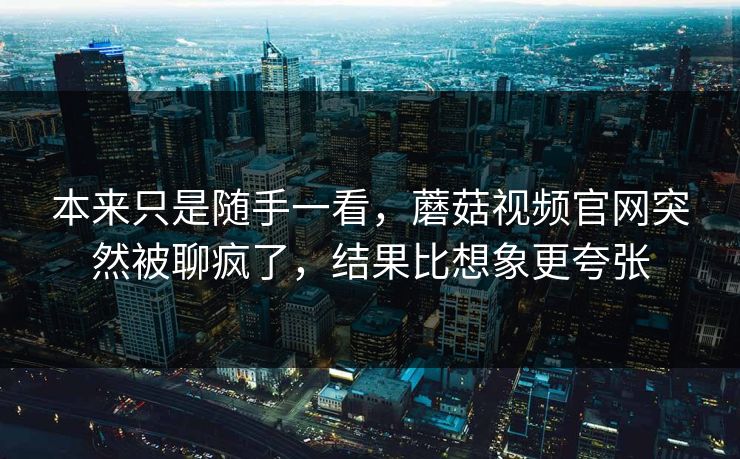 本来只是随手一看，蘑菇视频官网突然被聊疯了，结果比想象更夸张