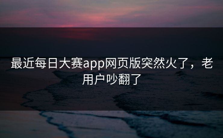 最近每日大赛app网页版突然火了，老用户吵翻了