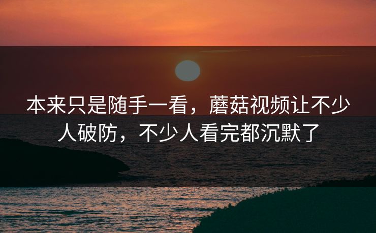 本来只是随手一看，蘑菇视频让不少人破防，不少人看完都沉默了