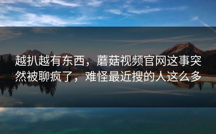 越扒越有东西，蘑菇视频官网这事突然被聊疯了，难怪最近搜的人这么多