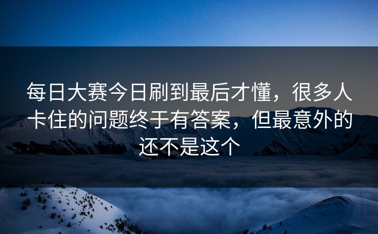 每日大赛今日刷到最后才懂，很多人卡住的问题终于有答案，但最意外的还不是这个