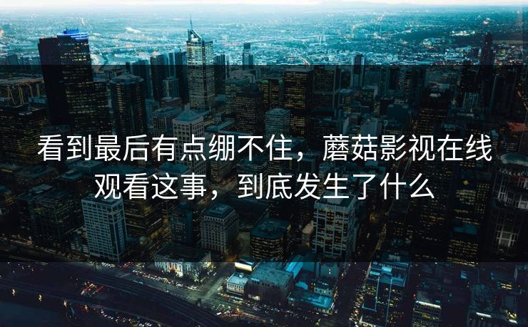 看到最后有点绷不住，蘑菇影视在线观看这事，到底发生了什么