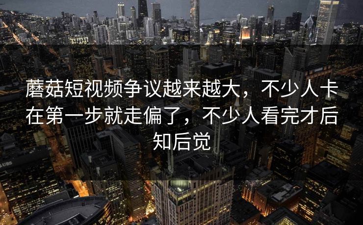 蘑菇短视频争议越来越大，不少人卡在第一步就走偏了，不少人看完才后知后觉