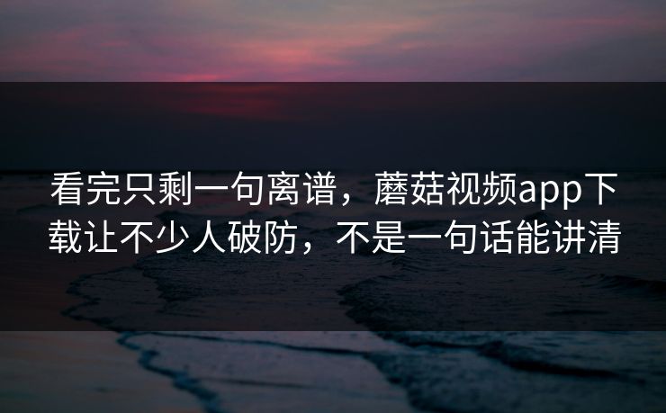 看完只剩一句离谱，蘑菇视频app下载让不少人破防，不是一句话能讲清