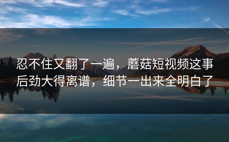 忍不住又翻了一遍，蘑菇短视频这事后劲大得离谱，细节一出来全明白了