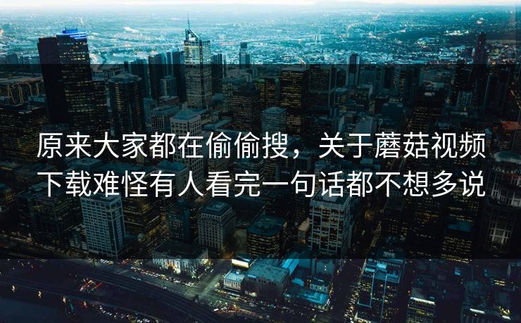 原来大家都在偷偷搜，关于蘑菇视频下载难怪有人看完一句话都不想多说