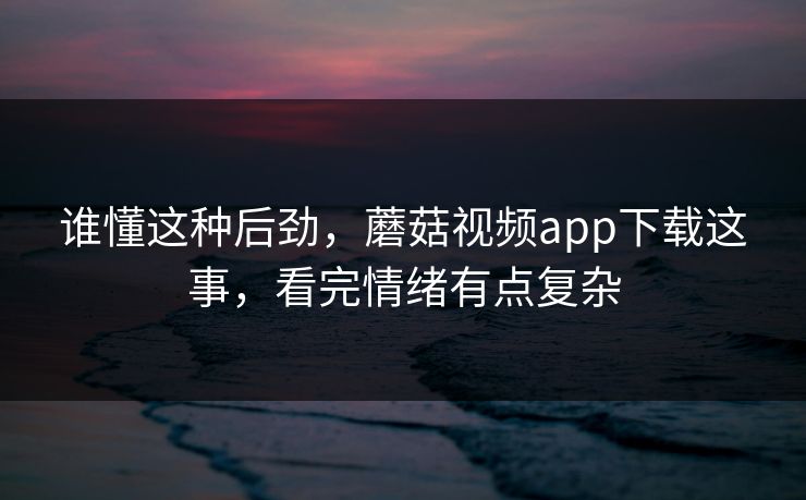 谁懂这种后劲，蘑菇视频app下载这事，看完情绪有点复杂