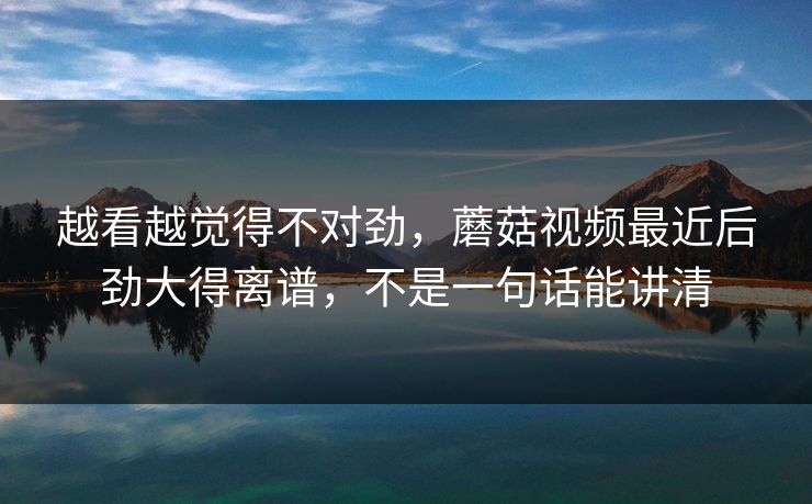 越看越觉得不对劲，蘑菇视频最近后劲大得离谱，不是一句话能讲清