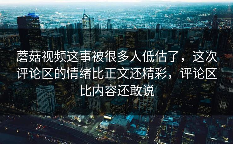 蘑菇视频这事被很多人低估了，这次评论区的情绪比正文还精彩，评论区比内容还敢说