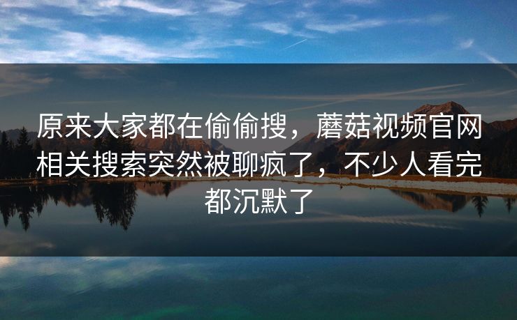 原来大家都在偷偷搜，蘑菇视频官网相关搜索突然被聊疯了，不少人看完都沉默了