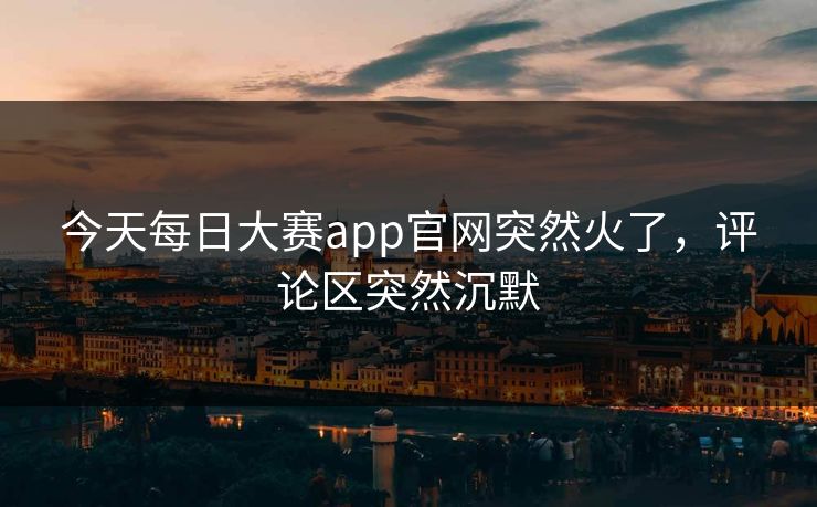 今天每日大赛app官网突然火了，评论区突然沉默