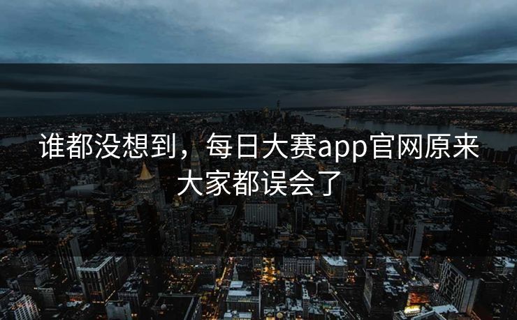 谁都没想到，每日大赛app官网原来大家都误会了