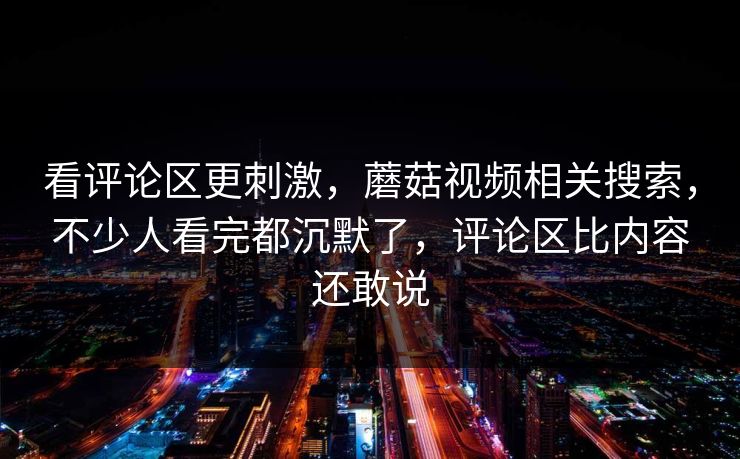 看评论区更刺激，蘑菇视频相关搜索，不少人看完都沉默了，评论区比内容还敢说