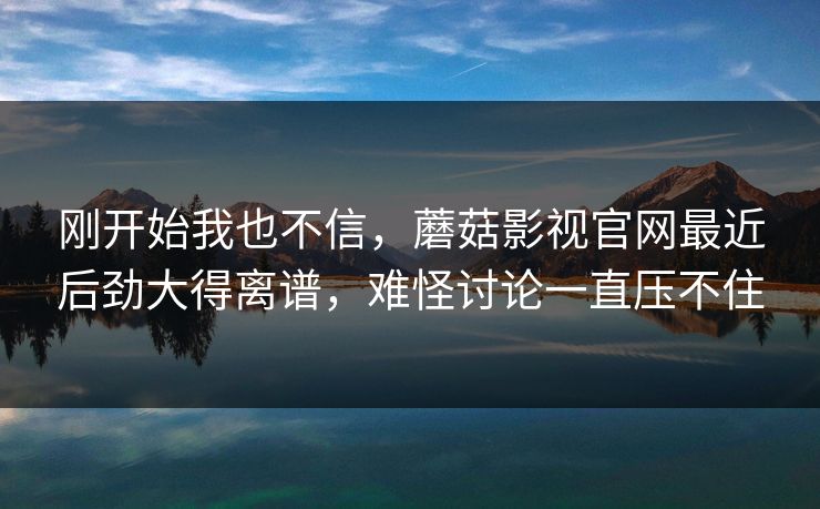 刚开始我也不信，蘑菇影视官网最近后劲大得离谱，难怪讨论一直压不住