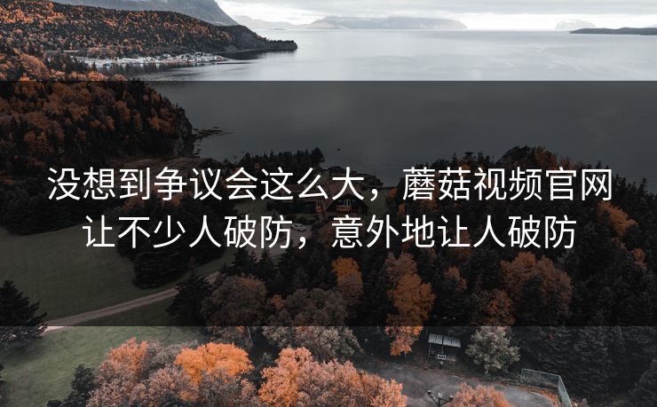 没想到争议会这么大，蘑菇视频官网让不少人破防，意外地让人破防