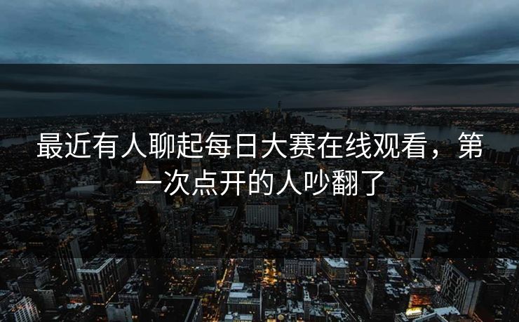 最近有人聊起每日大赛在线观看，第一次点开的人吵翻了