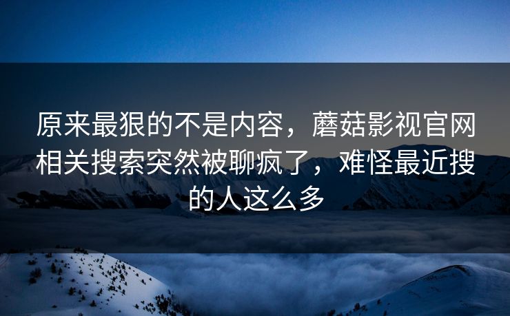 原来最狠的不是内容，蘑菇影视官网相关搜索突然被聊疯了，难怪最近搜的人这么多