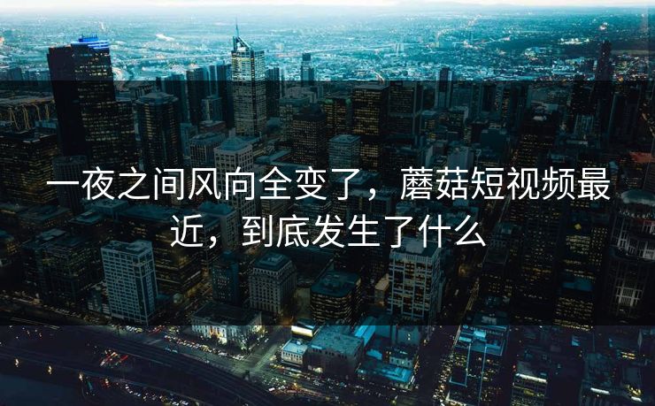 一夜之间风向全变了，蘑菇短视频最近，到底发生了什么