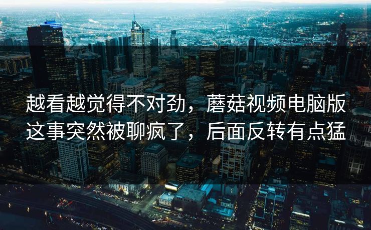越看越觉得不对劲，蘑菇视频电脑版这事突然被聊疯了，后面反转有点猛