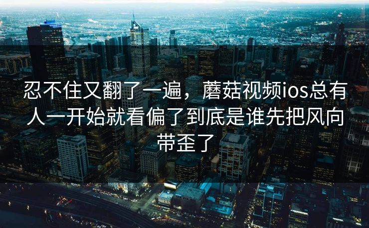 忍不住又翻了一遍，蘑菇视频ios总有人一开始就看偏了到底是谁先把风向带歪了