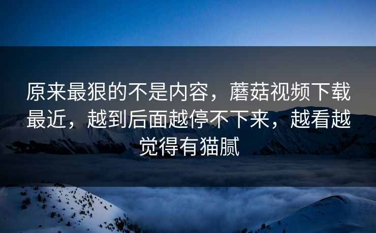 原来最狠的不是内容，蘑菇视频下载最近，越到后面越停不下来，越看越觉得有猫腻