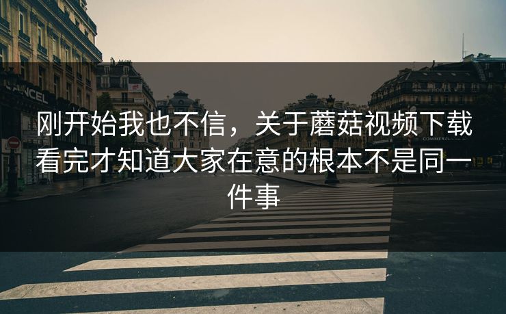 刚开始我也不信，关于蘑菇视频下载看完才知道大家在意的根本不是同一件事
