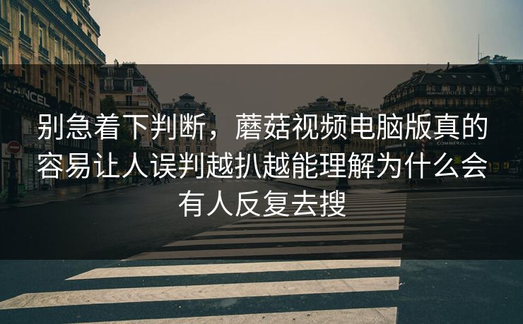 别急着下判断，蘑菇视频电脑版真的容易让人误判越扒越能理解为什么会有人反复去搜