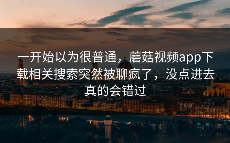一开始以为很普通，蘑菇视频app下载相关搜索突然被聊疯了，没点进去真的会错过