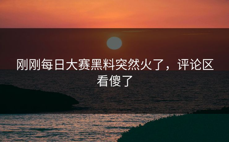 刚刚每日大赛黑料突然火了，评论区看傻了