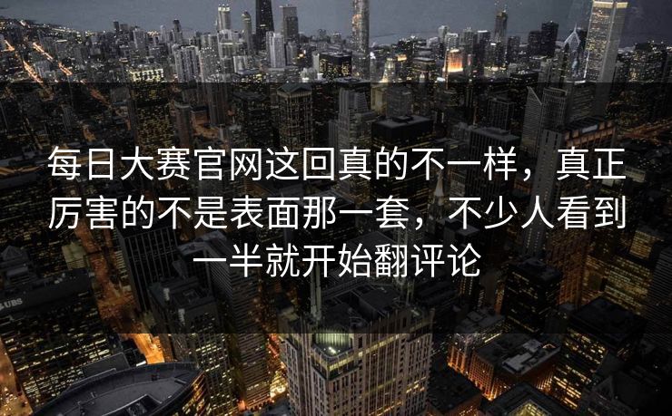 每日大赛官网这回真的不一样，真正厉害的不是表面那一套，不少人看到一半就开始翻评论